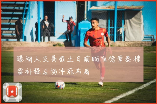 曝湖人交易截止日前瞄准德章泰穆雷补强后场冲冠布局