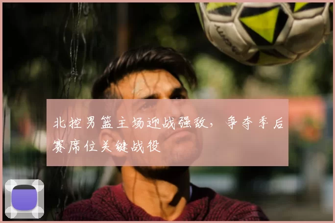 北控男篮主场迎战强敌，争夺季后赛席位关键战役