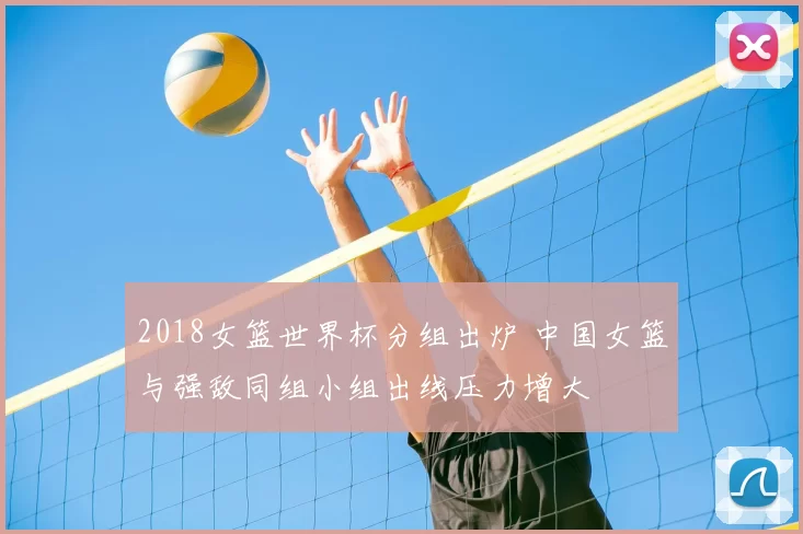 2018女篮世界杯分组出炉 中国女篮与强敌同组小组出线压力增大