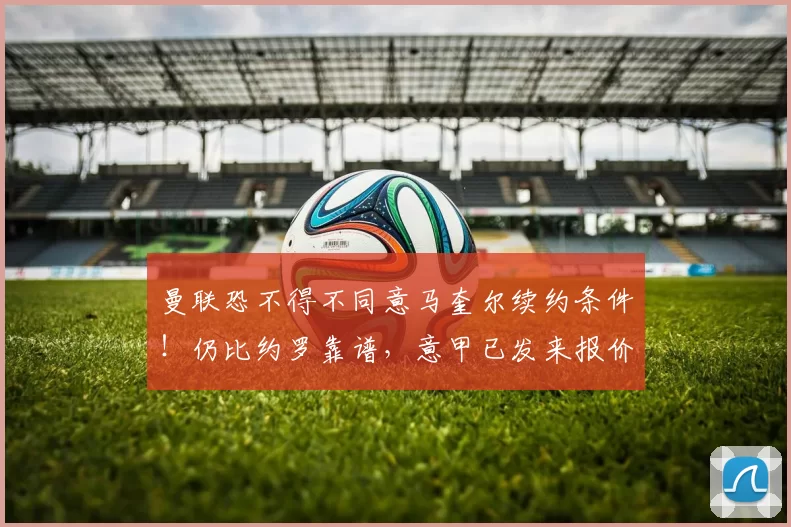 曼联恐不得不同意马奎尔续约条件！仍比约罗靠谱，意甲已发来报价