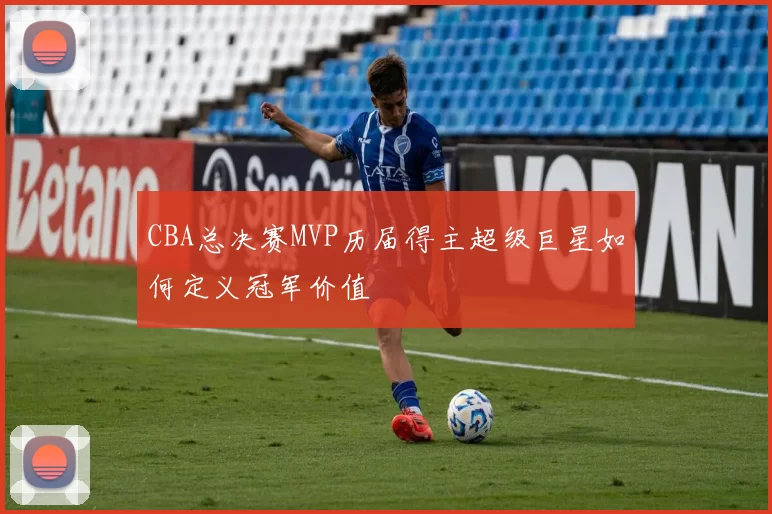 CBA总决赛MVP历届得主超级巨星如何定义冠军价值
