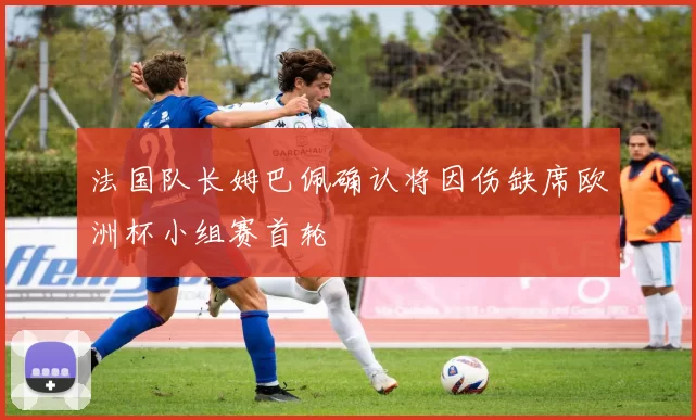 法国队长姆巴佩确认将因伤缺席欧洲杯小组赛首轮