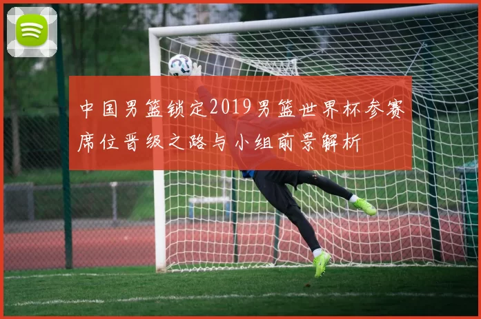 中国男篮锁定2019男篮世界杯参赛席位晋级之路与小组前景解析