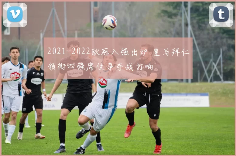 2021-2022欧冠八强出炉 皇马拜仁领衔四强席位争夺战打响