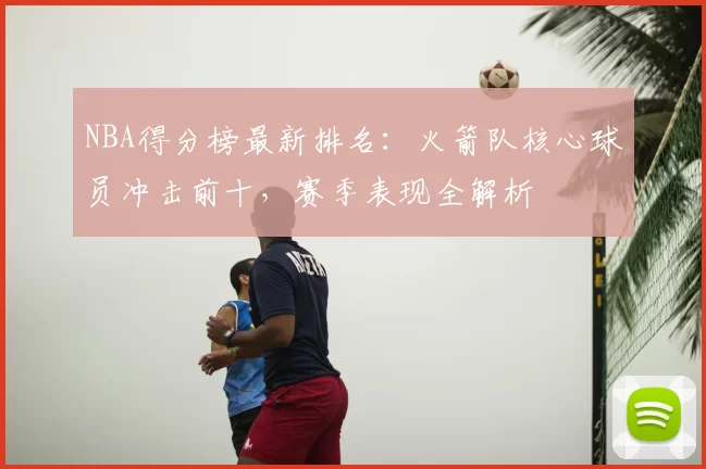 NBA得分榜最新排名：火箭队核心球员冲击前十，赛季表现全解析