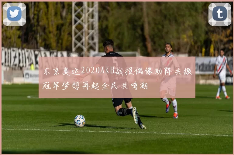 东京奥运2020AKB战报偶像助阵共振冠军梦想再起全民共鸣潮
