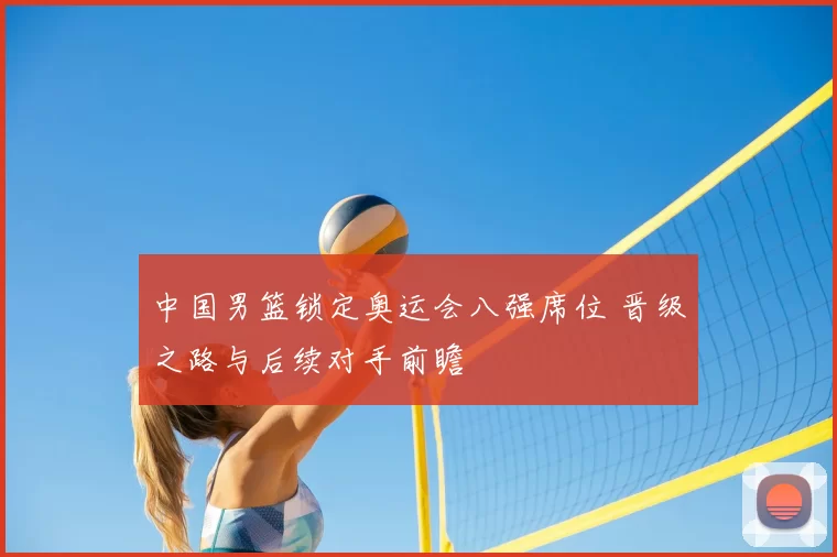 中国男篮锁定奥运会八强席位 晋级之路与后续对手前瞻