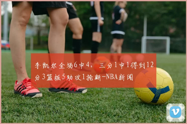 李凯尔全场6中4，三分1中1得到12分3篮板5助攻1抢断-NBA新闻