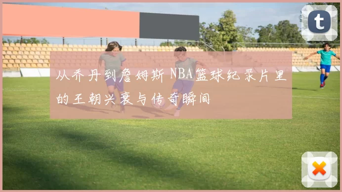 从乔丹到詹姆斯 NBA篮球纪录片里的王朝兴衰与传奇瞬间