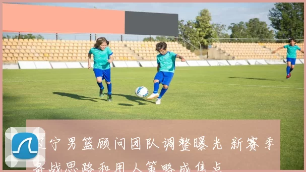 辽宁男篮顾问团队调整曝光 新赛季备战思路和用人策略成焦点