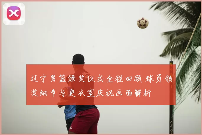 辽宁男篮颁奖仪式全程回顾 球员领奖细节与更衣室庆祝画面解析