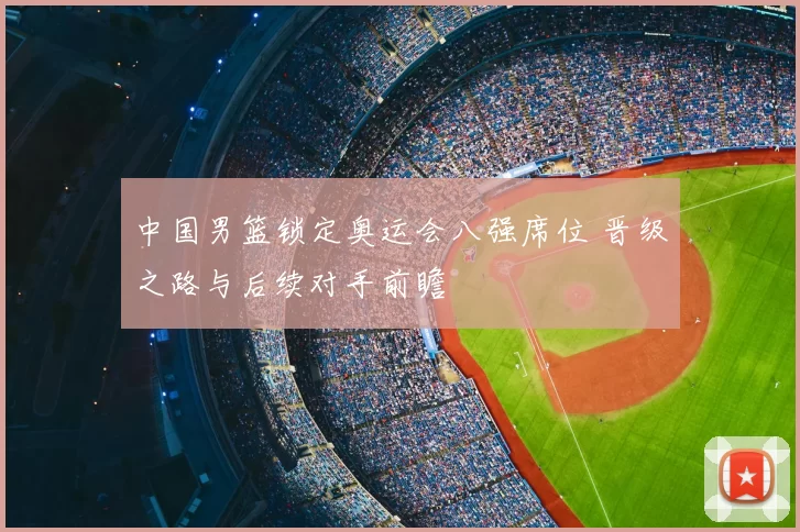 中国男篮锁定奥运会八强席位 晋级之路与后续对手前瞻