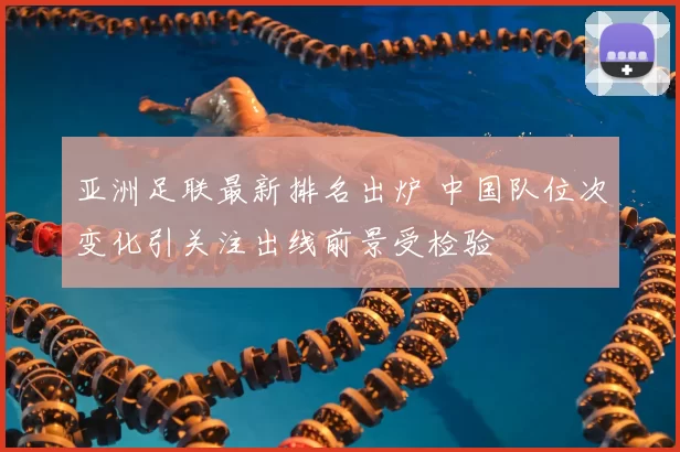 亚洲足联最新排名出炉 中国队位次变化引关注出线前景受检验