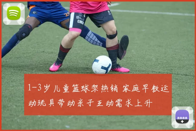 1-3岁儿童篮球架热销 家庭早教运动玩具带动亲子互动需求上升