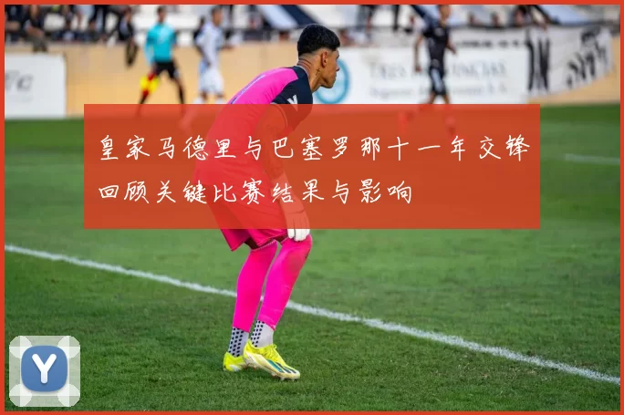 皇家马德里与巴塞罗那十一年交锋回顾关键比赛结果与影响