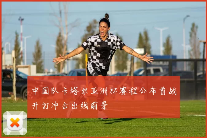 中国队卡塔尔亚洲杯赛程公布首战开打冲击出线前景