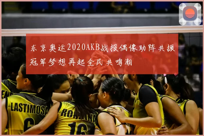 东京奥运2020AKB战报偶像助阵共振冠军梦想再起全民共鸣潮
