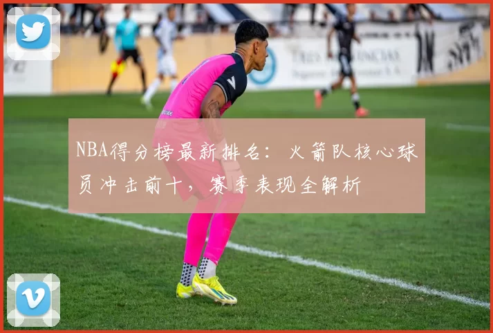 NBA得分榜最新排名：火箭队核心球员冲击前十，赛季表现全解析