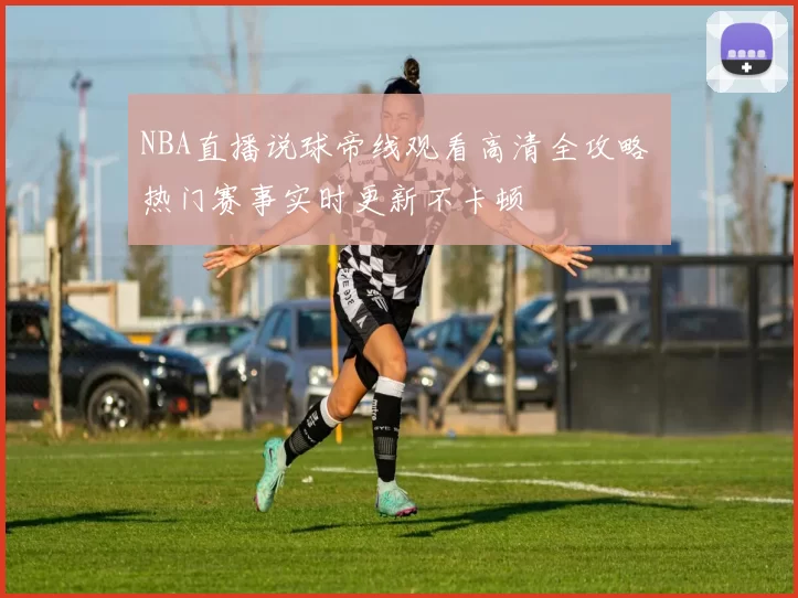 NBA直播说球帝线观看高清全攻略 热门赛事实时更新不卡顿