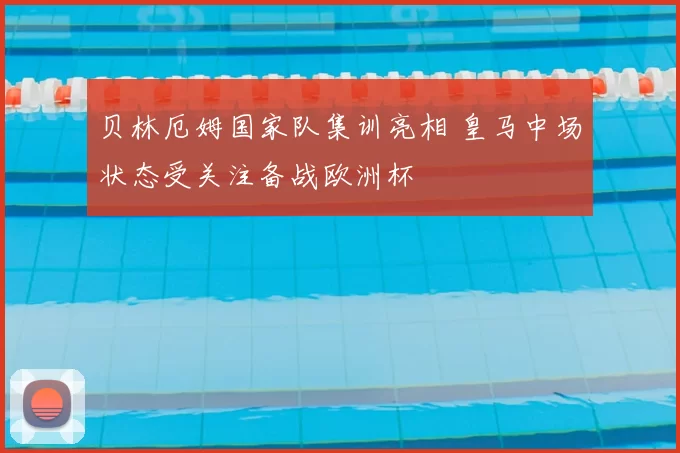 贝林厄姆国家队集训亮相 皇马中场状态受关注备战欧洲杯