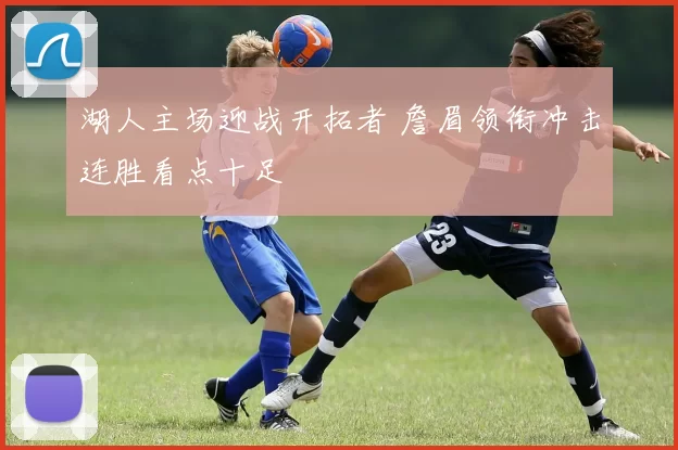 湖人主场迎战开拓者 詹眉领衔冲击连胜看点十足