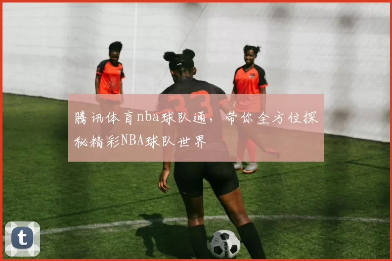 腾讯体育nba球队通，带你全方位探秘精彩NBA球队世界